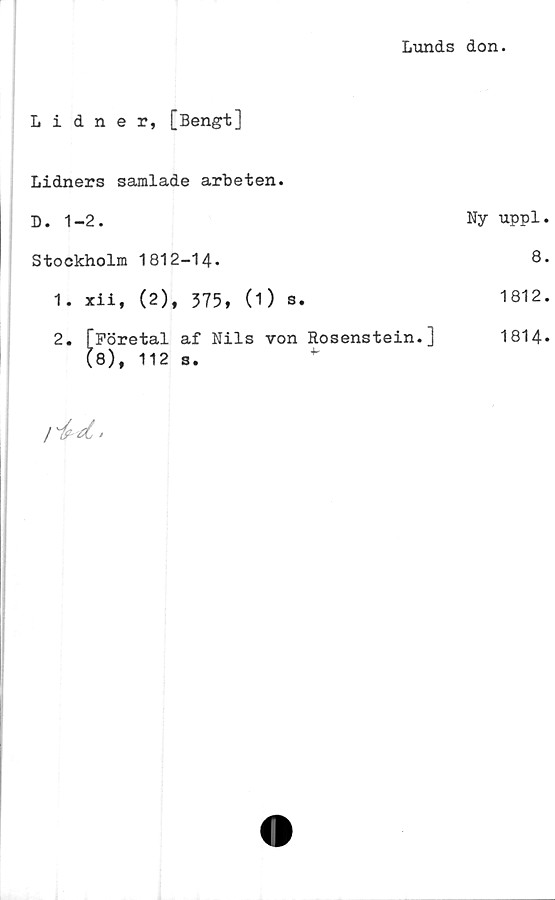 ﻿Lunds don.
Lidner, [Bengt]	
Lidners samlade arbeten.	
D. 1-2.	Ny uppl
Stockholm 1812-14.	8
1. xii, (2), 375, (1) s.	1812
2. [Företal af Nils von Rosenstein.] (8), 112 s. *	1814
/ /